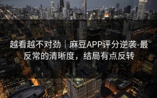 越看越不对劲｜麻豆APP评分逆袭-最反常的清晰度，结局有点反转