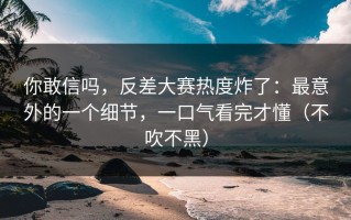 你敢信吗，反差大赛热度炸了：最意外的一个细节，一口气看完才懂（不吹不黑）