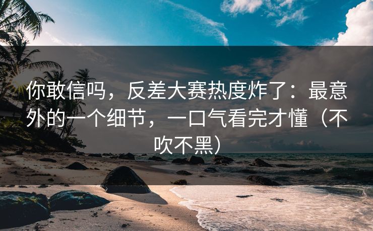 你敢信吗，反差大赛热度炸了：最意外的一个细节，一口气看完才懂（不吹不黑）