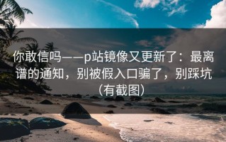 你敢信吗——p站镜像又更新了：最离谱的通知，别被假入口骗了，别踩坑（有截图）