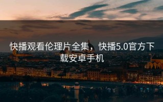 快播观看伦理片全集，快播5.0官方下载安卓手机