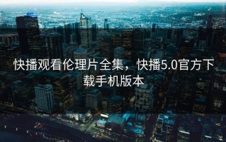 快播观看伦理片全集，快播5.0官方下载手机版本