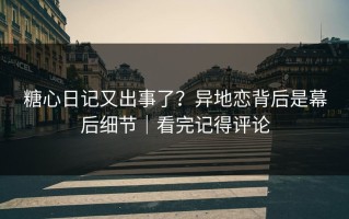 糖心日记又出事了？异地恋背后是幕后细节｜看完记得评论