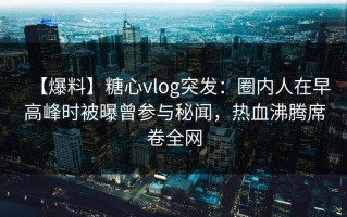 【爆料】糖心vlog突发：圈内人在早高峰时被曝曾参与秘闻，热血沸腾席卷全网