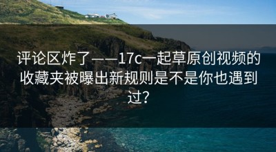 评论区炸了——17c一起草原创视频的收藏夹被曝出新规则是不是你也遇到过？