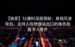 【独家】51爆料深度揭秘：真相风波背后，主持人在地铁站出口的角色极度令人意外
