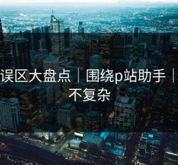 常见误区大盘点｜围绕p站助手｜真相不复杂