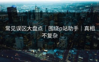 常见误区大盘点｜围绕p站助手｜真相不复杂