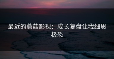 最近的蘑菇影视：成长复盘让我细思极恐