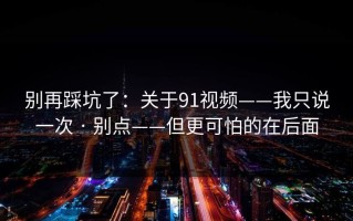 别再踩坑了：关于91视频——我只说一次 · 别点——但更可怕的在后面