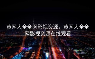 黄网大全全网影视资源，黄网大全全网影视资源在线观看