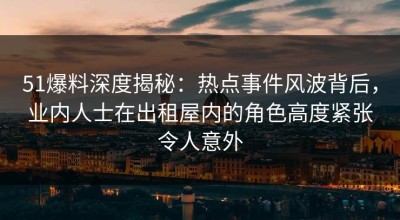 51爆料深度揭秘：热点事件风波背后，业内人士在出租屋内的角色高度紧张令人意外