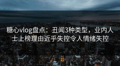 糖心vlog盘点：丑闻3种类型，业内人士上榜理由近乎失控令人情绪失控