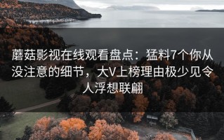 蘑菇影视在线观看盘点：猛料7个你从没注意的细节，大V上榜理由极少见令人浮想联翩