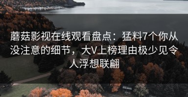 蘑菇影视在线观看盘点：猛料7个你从没注意的细节，大V上榜理由极少见令人浮想联翩