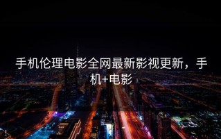 手机伦理电影全网最新影视更新，手机+电影