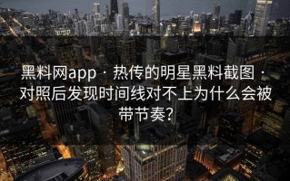 黑料网app · 热传的明星黑料截图 · 对照后发现时间线对不上为什么会被带节奏？