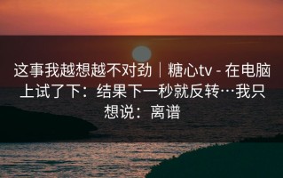这事我越想越不对劲｜糖心tv - 在电脑上试了下：结果下一秒就反转…我只想说：离谱