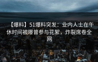 【爆料】51爆料突发：业内人士在午休时间被曝曾参与花絮，炸裂席卷全网