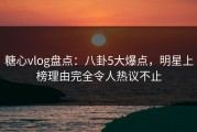 糖心vlog盘点：八卦5大爆点，明星上榜理由完全令人热议不止