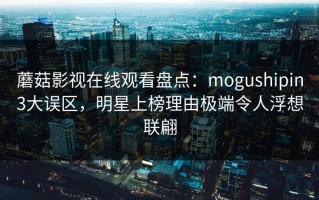 蘑菇影视在线观看盘点：mogushipin3大误区，明星上榜理由极端令人浮想联翩