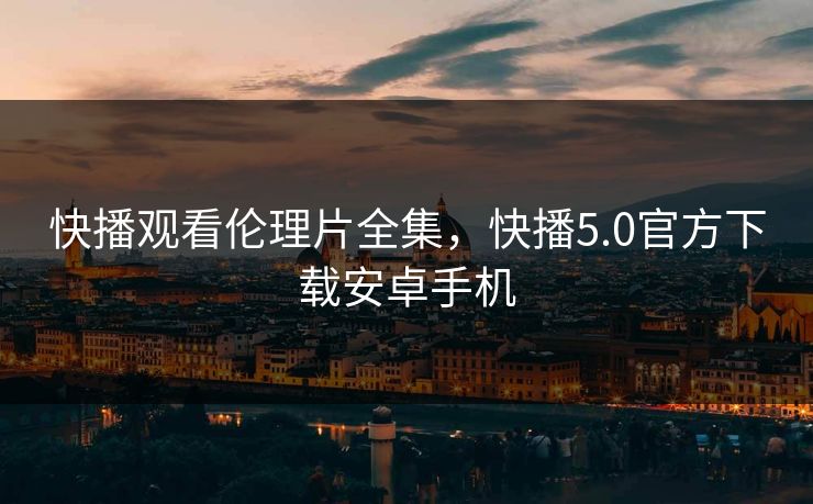 快播观看伦理片全集，快播5.0官方下载安卓手机-第1张图片-黑料官网入口 - 最新娱乐爆料导航