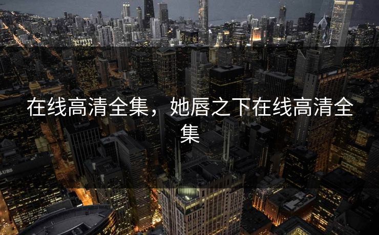 在线高清全集，她唇之下在线高清全集-第1张图片-黑料官网入口 - 最新娱乐爆料导航
