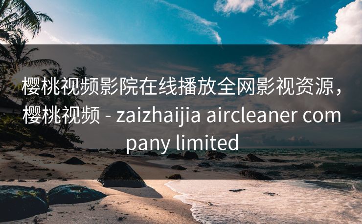 樱桃视频影院在线播放全网影视资源，樱桃视频 - zaizhaijia aircleaner company limited-第1张图片-黑料官网入口 - 最新娱乐爆料导航