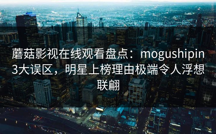 蘑菇影视在线观看盘点：mogushipin3大误区，明星上榜理由极端令人浮想联翩