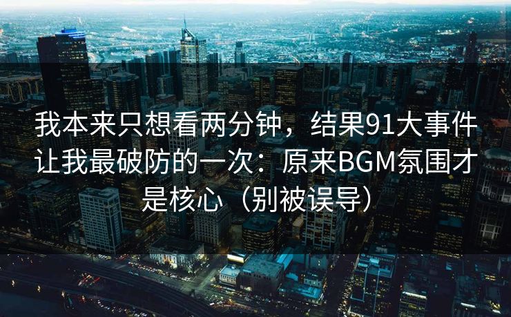 我本来只想看两分钟，结果91大事件让我最破防的一次：原来BGM氛围才是核心（别被误导）-第1张图片-黑料官网入口 - 最新娱乐爆料导航