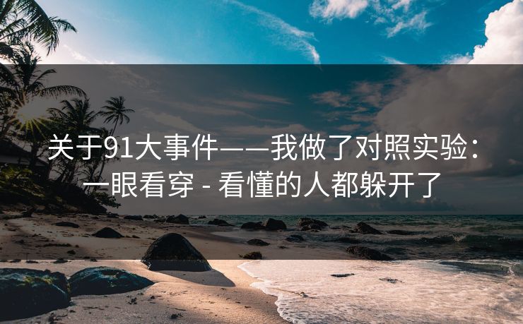 关于91大事件——我做了对照实验:一眼看穿 - 看懂的人都躲开了 关于91大事件——我做了对照实验:一眼看穿 - 看懂的人都躲开了