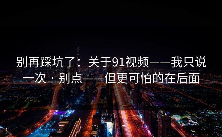 别再踩坑了:关于91视频——我只说一次 · 别点——但更可怕的在后面 别再踩坑了:关于91视频——我只说一次 · 别点——但更可怕的在后面