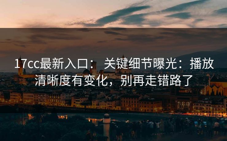 17cc最新入口： 关键细节曝光：播放清晰度有变化，别再走错路了-第1张图片-黑料官网入口 - 最新娱乐爆料导航