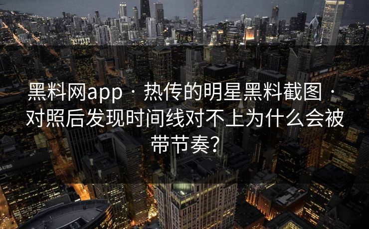 黑料网app · 热传的明星黑料截图 · 对照后发现时间线对不上为什么会被带节奏？