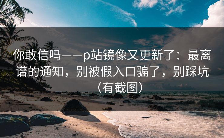 你敢信吗——p站镜像又更新了：最离谱的通知，别被假入口骗了，别踩坑（有截图）-第1张图片-黑料官网入口 - 最新娱乐爆料导航