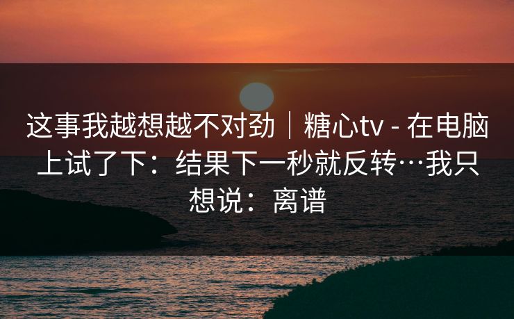 这事我越想越不对劲｜糖心tv - 在电脑上试了下：结果下一秒就反转…我只想说：离谱-第1张图片-黑料官网入口 - 最新娱乐爆料导航