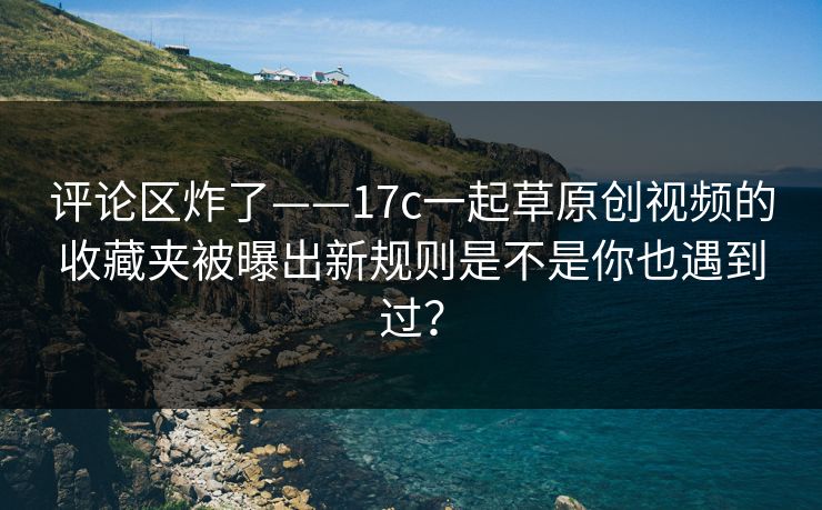 评论区炸了——17c一起草原创视频的收藏夹被曝出新规则是不是你也遇到过？-第1张图片-黑料官网入口 - 最新娱乐爆料导航