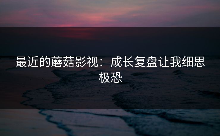 最近的蘑菇影视：成长复盘让我细思极恐-第1张图片-黑料官网入口 - 最新娱乐爆料导航