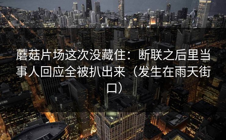 蘑菇片场这次没藏住:断联之后里当事人回应全被扒出来(发生在雨天街口)-第1张图片-黑料官网入口 - 最新娱乐爆料导航 蘑菇片场这次没藏住:断联之后里当事人回应全被扒出来(发生在雨天街口)-第1张图片-黑料官网入口 - 最新娱乐爆料导航